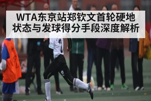 WTA东京站郑钦文首轮硬地状态与发球得分手段深度解析 - kaiyun