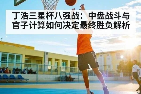 丁浩三星杯八强战：中盘战斗与官子计算如何决定最终胜负解析